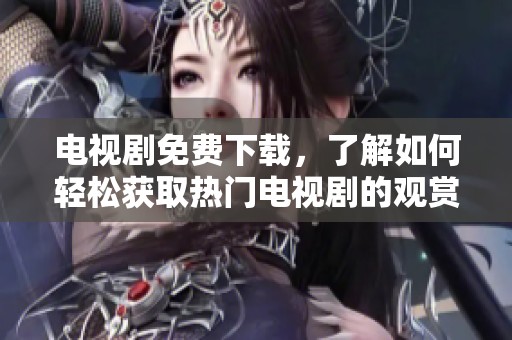 电视剧免费下载，了解如何轻松获取热门电视剧的观赏资源。