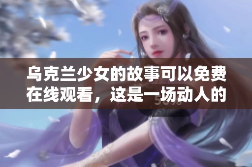 乌克兰少女的故事可以免费在线观看，这是一场动人的视觉盛宴