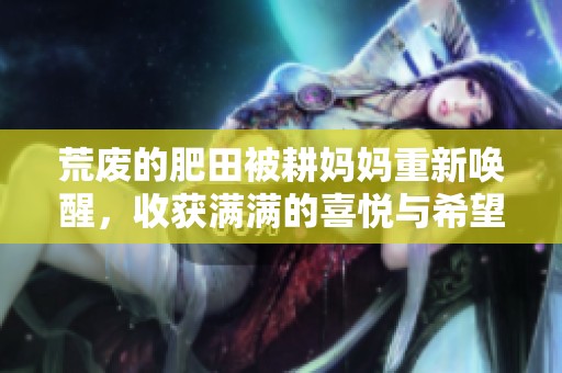 荒废的肥田被耕妈妈重新唤醒，收获满满的喜悦与希望