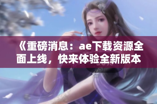 《重磅消息：ae下载资源全面上线，快来体验全新版本！》