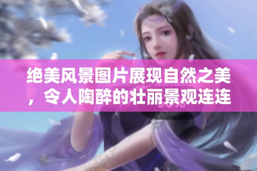 绝美风景图片展现自然之美，令人陶醉的壮丽景观连连不绝