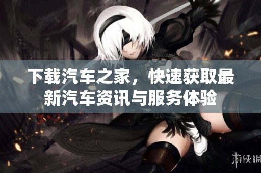 下载汽车之家，快速获取最新汽车资讯与服务体验