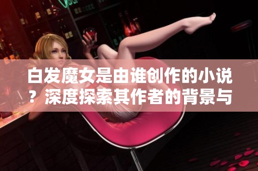 白发魔女是由谁创作的小说？深度探索其作者的背景与故事魅力