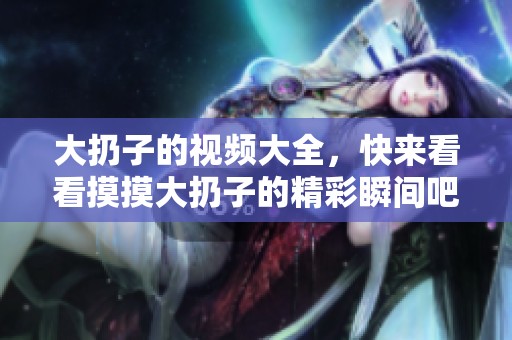 大扔子的视频大全，快来看看摸摸大扔子的精彩瞬间吧