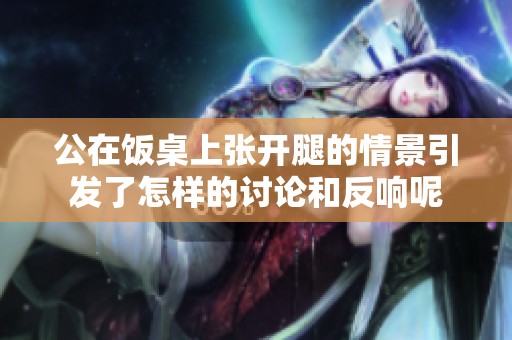 公在饭桌上张开腿的情景引发了怎样的讨论和反响呢