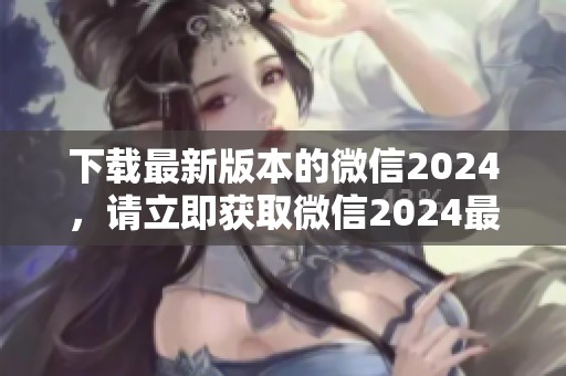下载最新版本的微信2024，请立即获取微信2024最新版！