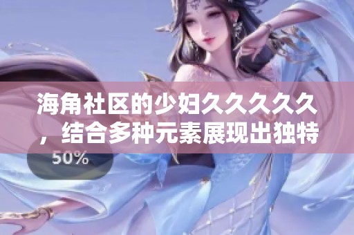 海角社区的少妇****久，结合多种元素展现出独特的魅力与风情。
