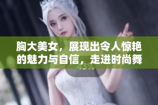 胸大美女，展现出令人惊艳的魅力与自信，走进时尚舞台的瞬间