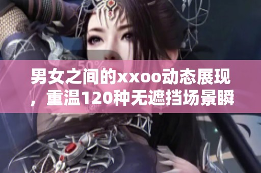 男女之间的xxoo动态展现，重温120种无遮挡场景瞬间