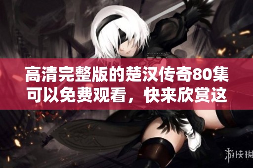 高清完整版的楚汉传奇80集可以免费观看，快来欣赏这部经典剧作吧