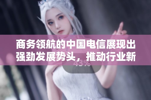 商务领航的中国电信展现出强劲发展势头，推动行业新变革