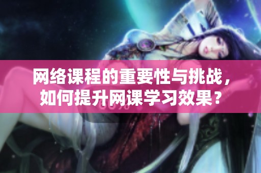 网络课程的重要性与挑战，如何提升网课学习效果？