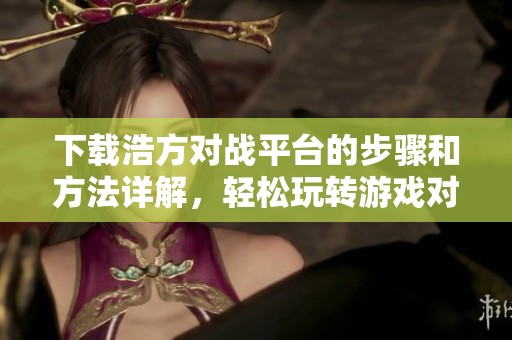 下载浩方对战平台的步骤和方法详解，轻松玩转游戏对抗体验