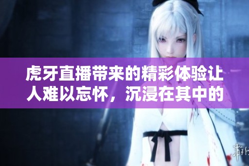 虎牙直播带来的精彩体验让人难以忘怀，沉浸在其中的乐趣无与伦比