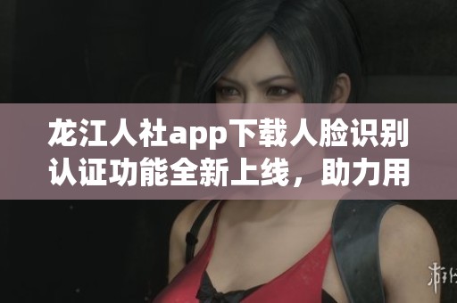 龙江人社app下载人脸识别认证功能全新上线，助力用户快捷申请服务
