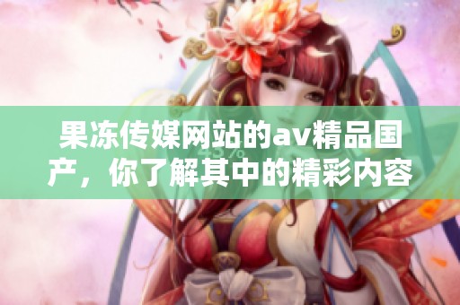 果冻传媒网站的**精品国产，你了解其中的精彩内容吗？