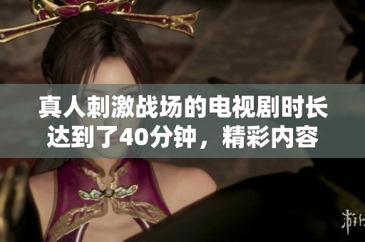 真人刺激战场的电视剧时长达到了40分钟，精彩内容不容错过！