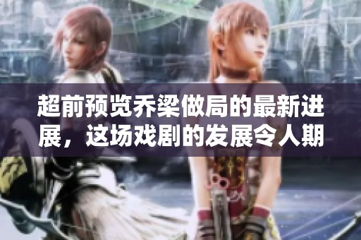 超前预览乔梁做局的最新进展，这场戏剧的发展令人期待不已！