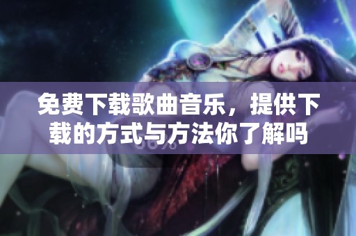 免费下载歌曲音乐，提供下载的方式与方法你了解吗
