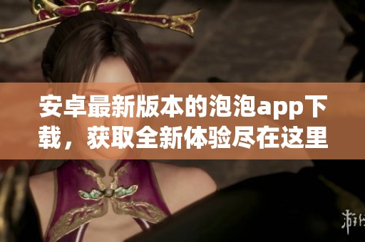 安卓最新版本的泡泡app下载，获取全新体验尽在这里！