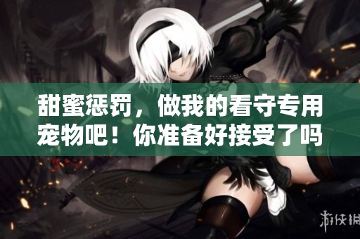 甜蜜惩罚，做我的看守专用宠物吧！你准备好接受了吗？