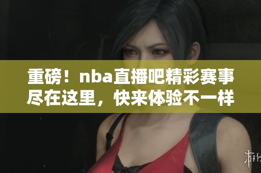 重磅！nba直播吧精彩赛事尽在这里，快来体验不一样的篮球激情！