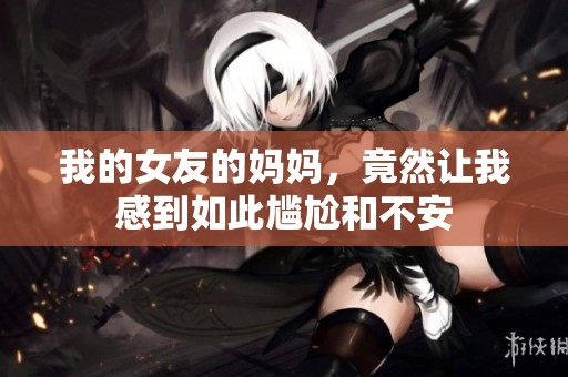 我的女友的妈妈，竟然让我感到如此尴尬和不安