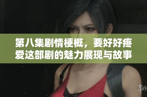 第八集剧情梗概，要好好疼爱这部剧的魅力展现与故事发展解析