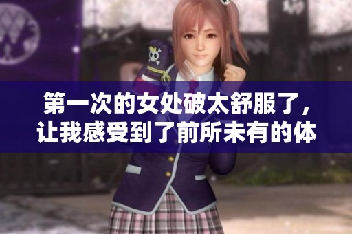 第一次的女处破太舒服了，让我感受到了前所未有的体验