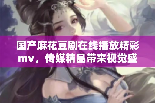 国产麻花豆剧在线播放精彩mv，传媒精品带来视觉盛宴，赶紧来观看吧