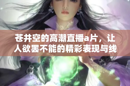 苍井空的高潮直播**，让人欲罢不能的精彩表现与线观看重磅来袭