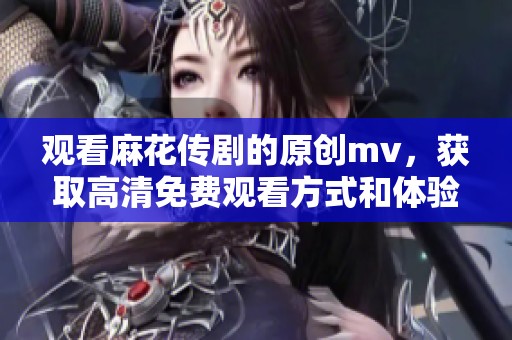 观看麻花传剧的原创mv，获取高清免费观看方式和体验解读