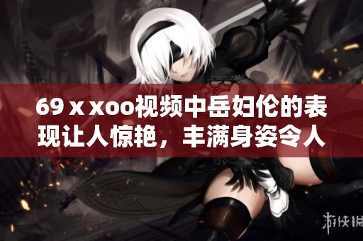 69ⅹxoo视频中岳妇伦的表现让人惊艳，丰满身姿令人难以忘怀