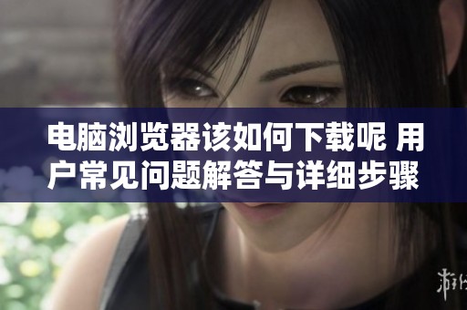 电脑浏览器该如何下载呢 用户常见问题解答与详细步骤分享