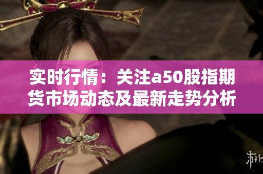 实时行情：关注a50股指期货市场动态及最新走势分析