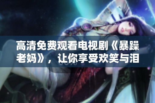高清免费观看电视剧《暴躁老妈》，让你享受欢笑与泪水的精彩故事