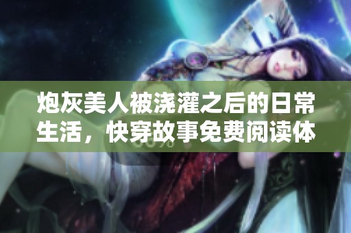炮灰美人被浇灌之后的日常生活，快穿故事免费阅读体验与分享