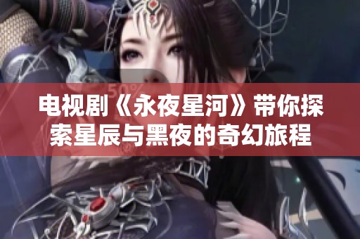 电视剧《永夜星河》带你探索星辰与黑夜的奇幻旅程