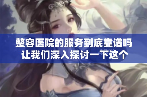 整容医院的服务到底靠谱吗 让我们深入探讨一下这个问题