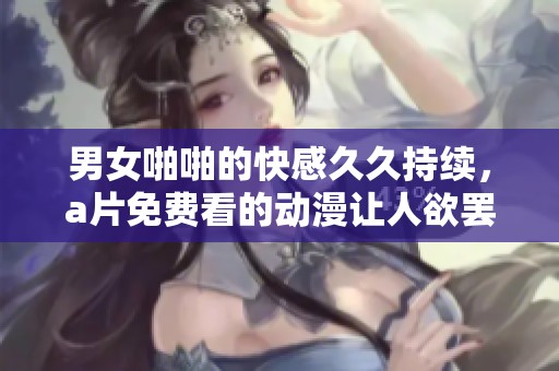 男女啪啪的快感**持续，**免费看的动漫让人欲罢不能