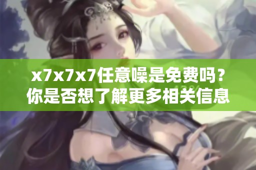 x7x7x7任意噪是免费吗？你是否想了解更多相关信息呢