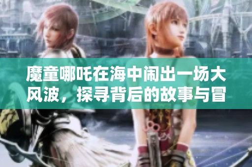 魔童哪吒在海中闹出一场大风波，探寻背后的故事与冒险