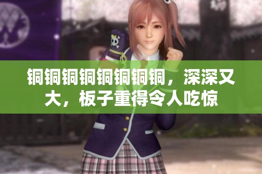 铜铜铜铜铜铜铜铜，深深又大，板子重得令人吃惊