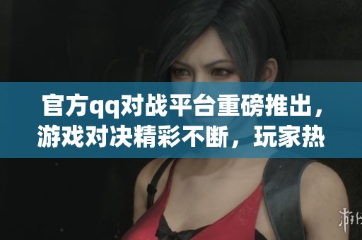 官方qq对战平台重磅推出，游戏对决精彩不断，玩家热情高涨！