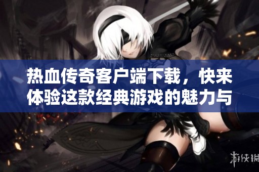 热血传奇客户端下载，快来体验这款经典游戏的魅力与激情！