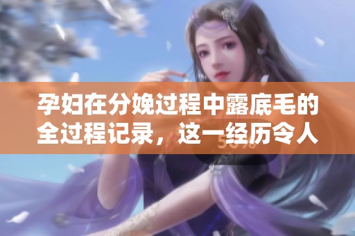 孕妇在分娩过程中露底毛的全过程记录，这一经历令人深思与感慨