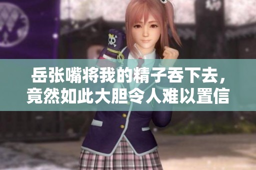 岳张嘴将我的精子吞下去，竟然如此大胆令人难以置信