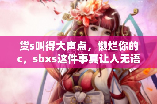 货s叫得大声点，懒烂你的c，sbxs这件事真让人无语