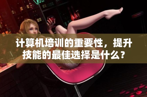 计算机培训的重要性，提升技能的最佳选择是什么？