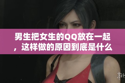 男生把女生的QQ放在一起，这样做的原因到底是什么呢